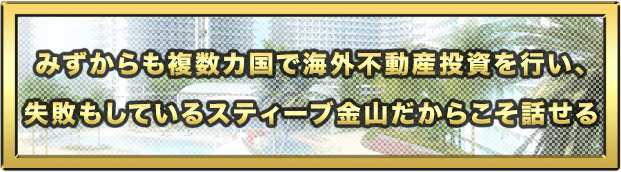 みずからも複数カ国で海外不動産投資を行い、失敗もしているスティーブ金山だからこそ話せる