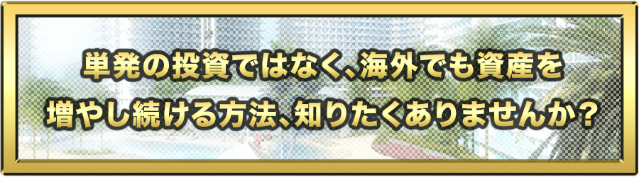 単発の投資ではなく、海外でも資産を増やし続ける方法、知りたくありませんか？