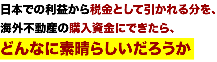 「日本での利益から税金として引かれる分を、海外不動産の購入資金にできたら、
　どんなに素晴らしいだろうか」