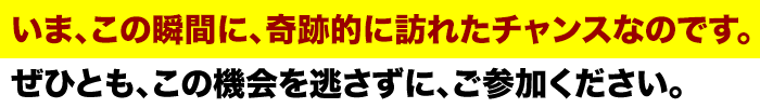 いま、この瞬間に、奇跡的に訪れたチャンスなのです。
ぜひとも、この機会を逃さずに、ご参加ください。